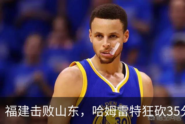 福建击败山东，哈姆雷特狂砍35分，王岚嵚助攻12次